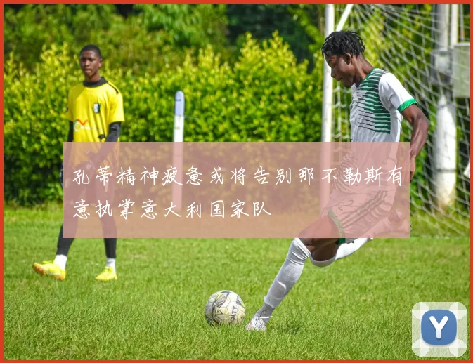 孔蒂精神疲惫或将告别那不勒斯有意执掌意大利国家队