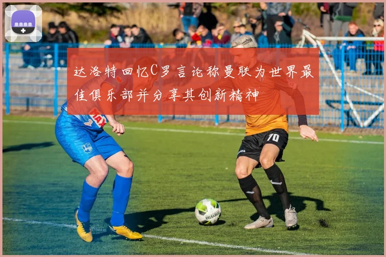 达洛特回忆C罗言论称曼联为世界最佳俱乐部并分享其创新精神