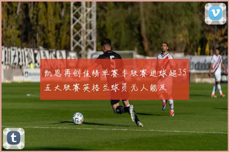 凯恩再创佳绩单赛季联赛进球超35五大联赛英格兰球员无人能及
