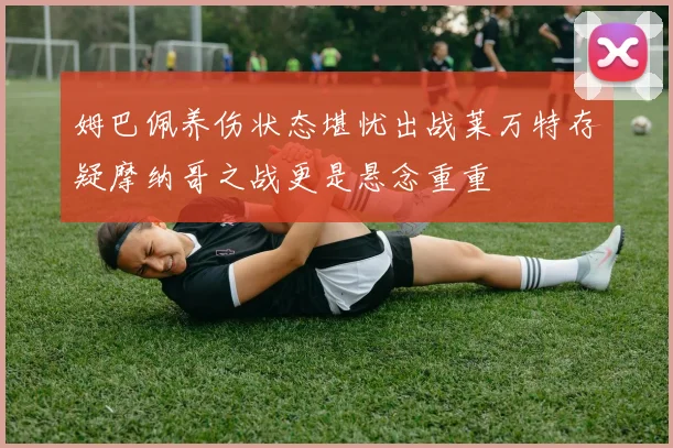 姆巴佩养伤状态堪忧出战莱万特存疑摩纳哥之战更是悬念重重