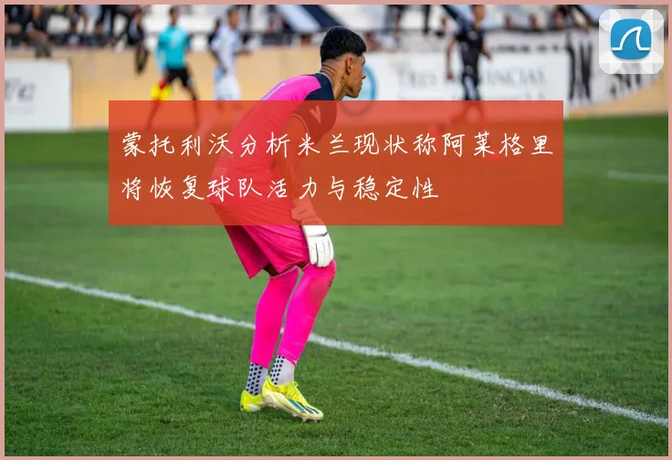蒙托利沃分析米兰现状称阿莱格里将恢复球队活力与稳定性