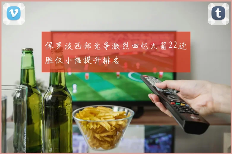 保罗谈西部竞争激烈回忆火箭22连胜仅小幅提升排名
