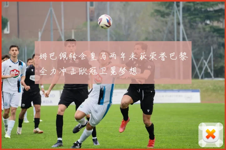 姆巴佩转会皇马两年未获荣誉巴黎全力冲击欧冠卫冕梦想