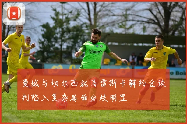曼城与切尔西就马雷斯卡解约金谈判陷入复杂局面分歧明显