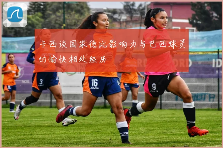 卡西谈国家德比影响力与巴西球员的愉快相处经历